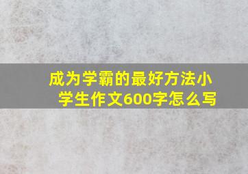 成为学霸的最好方法小学生作文600字怎么写