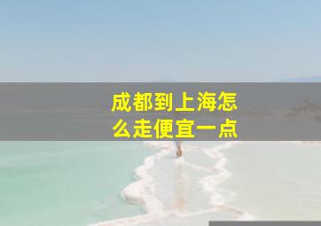 成都到上海怎么走便宜一点