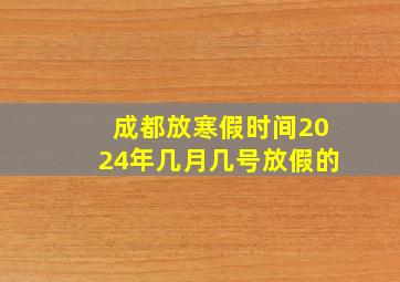 成都放寒假时间2024年几月几号放假的