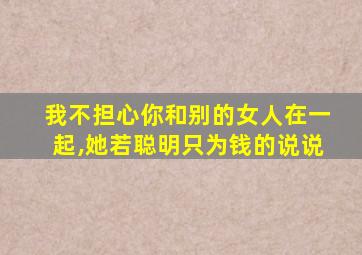 我不担心你和别的女人在一起,她若聪明只为钱的说说