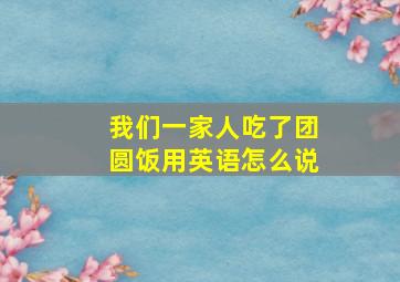 我们一家人吃了团圆饭用英语怎么说