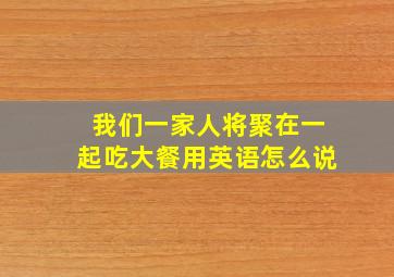 我们一家人将聚在一起吃大餐用英语怎么说