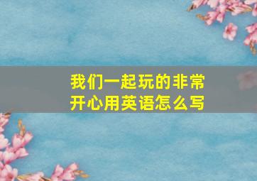 我们一起玩的非常开心用英语怎么写