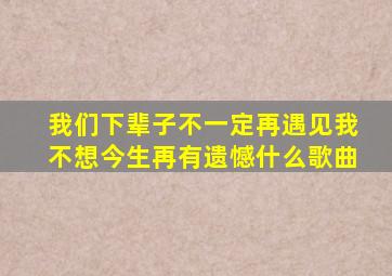 我们下辈子不一定再遇见我不想今生再有遗憾什么歌曲