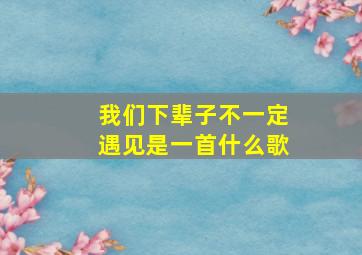 我们下辈子不一定遇见是一首什么歌