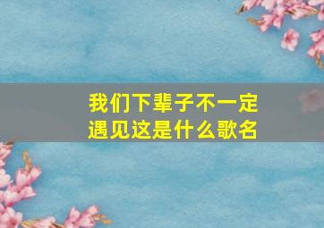 我们下辈子不一定遇见这是什么歌名