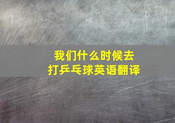 我们什么时候去打乒乓球英语翻译