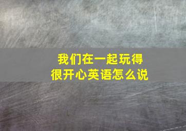 我们在一起玩得很开心英语怎么说