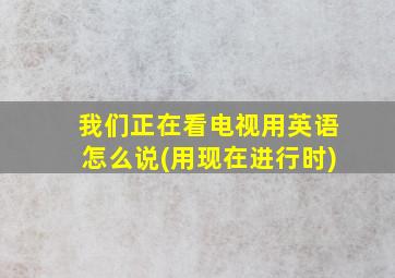 我们正在看电视用英语怎么说(用现在进行时)