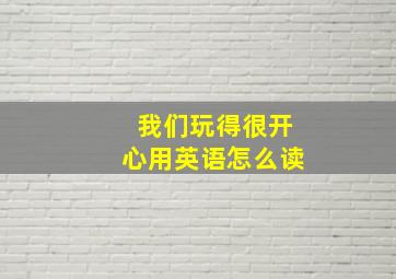 我们玩得很开心用英语怎么读