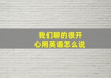 我们聊的很开心用英语怎么说