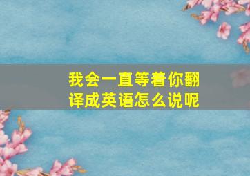 我会一直等着你翻译成英语怎么说呢