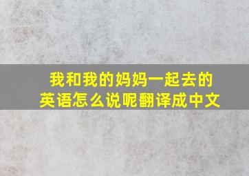 我和我的妈妈一起去的英语怎么说呢翻译成中文