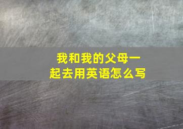 我和我的父母一起去用英语怎么写