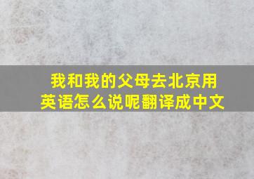 我和我的父母去北京用英语怎么说呢翻译成中文