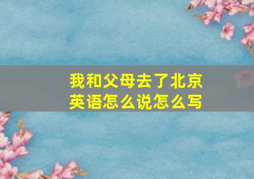 我和父母去了北京英语怎么说怎么写