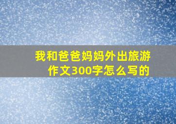 我和爸爸妈妈外出旅游作文300字怎么写的