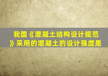 我国《混凝土结构设计规范》采用的混凝土的设计强度是