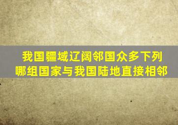 我国疆域辽阔邻国众多下列哪组国家与我国陆地直接相邻