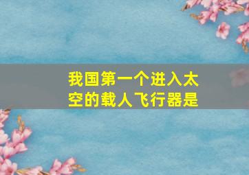 我国第一个进入太空的载人飞行器是