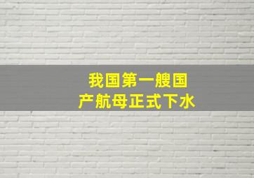 我国第一艘国产航母正式下水