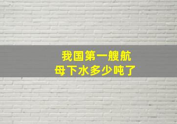 我国第一艘航母下水多少吨了