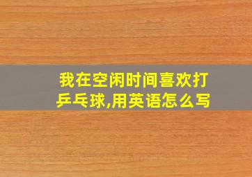 我在空闲时间喜欢打乒乓球,用英语怎么写