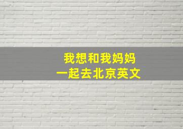 我想和我妈妈一起去北京英文