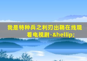 我是特种兵之利刃出鞘在线观看电视剧-…