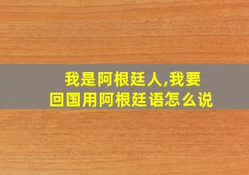 我是阿根廷人,我要回国用阿根廷语怎么说