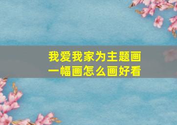 我爱我家为主题画一幅画怎么画好看