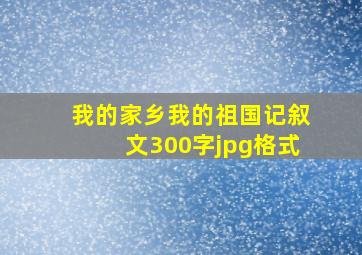 我的家乡我的祖国记叙文300字jpg格式