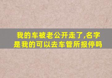 我的车被老公开走了,名字是我的可以去车管所报停吗