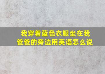 我穿着蓝色衣服坐在我爸爸的旁边用英语怎么说