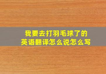 我要去打羽毛球了的英语翻译怎么说怎么写