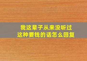 我这辈子从来没听过这种要钱的话怎么回复