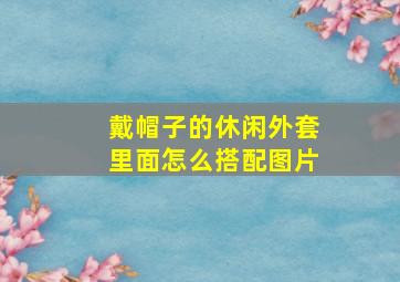 戴帽子的休闲外套里面怎么搭配图片