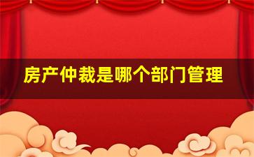 房产仲裁是哪个部门管理