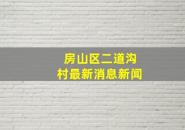 房山区二道沟村最新消息新闻