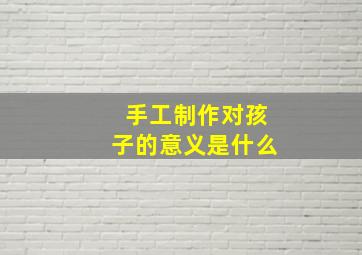 手工制作对孩子的意义是什么