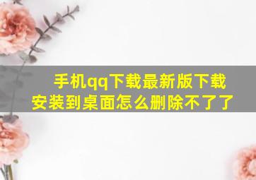 手机qq下载最新版下载安装到桌面怎么删除不了了