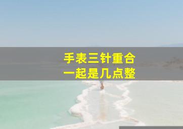 手表三针重合一起是几点整