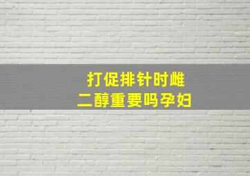 打促排针时雌二醇重要吗孕妇