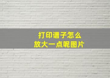 打印谱子怎么放大一点呢图片