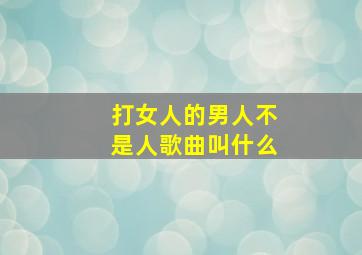 打女人的男人不是人歌曲叫什么