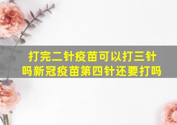 打完二针疫苗可以打三针吗新冠疫苗第四针还要打吗