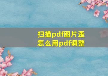 扫描pdf图片歪怎么用pdf调整