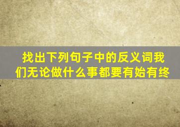 找出下列句子中的反义词我们无论做什么事都要有始有终