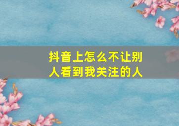 抖音上怎么不让别人看到我关注的人