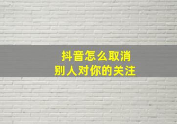 抖音怎么取消别人对你的关注